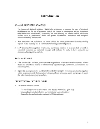 1
Introduction
SNA AND ECONOMIC ANALYSIS
1. The System of National Accounts (SNA) helps economists to measure the level of economic
development and the rate of economic growth, the change in consumption, saving, investment,
debts and wealth (or net worth) for not only the total economy but also each of its institutional
sectors (such as government, public and private corporations, households and non-profit
institutions serving households);
2. With data from SNA, economists can either forecast the future growth of the economy or study
impacts on the economy and its sectors of alternative government policies.
3. SNA promotes the integration of economic and related statistics in a system that is based on
consistent economic and statistical concepts and methods. As such, it allows domestic and
international comparative analysis.
SNA AS A SYSTEM
4. SNA consists of a coherent, consistent and integrated set of macroeconomic accounts, balance
sheets and tables based on a set of internationally agreed concepts, definitions, classifications and
accounting rules.
5. It provides a comprehensive and detailed record of the complex economic activities taking place
within an economy and the interaction between different economic agents and groups of agents
that takes place in markets or elsewhere.
PRESENTATION IN THREE PARTS
6. The present handbook covers:
The national economy as a whole vis-à-vis the rest of the world (part one)
Integrated accounts by industries and institutional sectors (part two)
Data collection and estimation methods in SNA (part three)
 