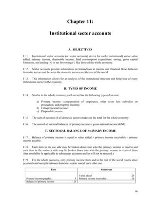 90
Chapter 11:
Institutional sector accounts
A. OBJECTIVES
11.1. Institutional sector accounts (or sector accounts) derive for each (institutional) sector value
added, primary income, disposable income, final consumption expenditure, saving, gross capital
formation, net lending (+) or net borrowing (-) like those of the whole economy.
11.2. Sector accounts provide information on transactions in income and financial flows between
domestic sectors and between the domestic sectors and the rest of the world.
11.3. This information allows for an analysis of the institutional structure and behaviour of every
institutional sector in the economy.
B. TYPES OF INCOME
11.4. Similar to the whole economy, each sector has the following types of income:
a) Primary income (compensation of employees, other taxes less subsidies on
production, and property income);
b) Entrepreneurial income;
c) Disposable income.
11.5. The sum of incomes of all domestic sectors makes up the total for the whole economy.
11.6. The sum of all sectoral balances of primary income is gross national income (GNI).
C. SECTORAL BALANCE OF PRIMARY INCOME
11.7. Balance of primary income is equal to value added + primary income receivable - primary
income payable.
11.8. Each item in the use side may be broken down into who the primary income is paid to and
each item in the resource side may be broken down into who the primary income is received from
(that possibility is applicable to subsequent accounts and so will not be restated.)
11.9. For the whole economy, only primary income from and to the rest of the world counts since
payments and receipts between domestic sectors cancel each other out.
Uses Resources
Value added 20
Primary income payable 5 Primary income receivable 10
Balance of primary income 25
 