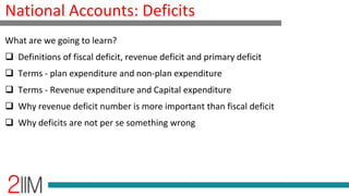 National Accounts: Deficits
What are we going to learn?
 Definitions of fiscal deficit, revenue deficit and primary deficit
 Terms - plan expenditure and non-plan expenditure
 Terms - Revenue expenditure and Capital expenditure
 Why revenue deficit number is more important than fiscal deficit
 Why deficits are not per se something wrong
 