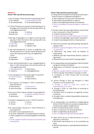 MODYUL 6
Panuto: Piliin ang titik ng wastong sagot.
1. Saan itinalaga ni Padre Florentino ang kanyang sarili?
A. Sa simbahan C. Sa kanyang kasintahan
B. Sa kanyang nobya D. Sa kanyang magulang
2. Si Padre Florentino ay ang nag-iisang Indiyong pari na
binanggitsa El Filibusterismo. Ano ang ibig sabihin ng
sinalungguhitang salita?
A. mangmang C. mahirap
B.kaawa-awa D. pilipino
3. May mga alingawngaw na si Isagani ay anak ng unang
pag-ibig ni Padre Florentino? Ano ang ibig sabihin ng
sinalungguhitang salita?
A. haka-haka C. nagreklamo
B. nagsasabi D. naglakas-loob
4. Ang nakaimpluwensiya sa kanya na pagbutihin ang
kanyang pag-aaral at linangin ang kanyang galing at
husay. Ano ang ibig sabihin ng sinalungguhitang
salita?
A. palawakin C. paunlarin
B. pagsikapan D. pag-aralan
5. Hindi mahilig makihalubilo sa tao, mapagkumbaba at
higit sa lahat walang bisyo. Ano ang ibig sabihin ng
sinalungguhitang salita?
A. makipag-ugnayan C. makisawsaw
B. makikiisa D. makipagkwentuhan
6. Sino ang nagmula sa mayamang angkan na pamilya?
A. Padre Florentino C. Padre Irene
B. Simoun D. Padre Camorra
7. Sino ang pari na hinanguan ni Rizal sa katauhan ni
Padre Florentino?
A. Padre Damaso C. Padre Leoncio
B. Padre Fernandez D. Padre Clemente
8. Saan naninirahan ang pari matapos siyang magretiro?
A. Kumbento C. Baybayin ng Dagat Pasipiko
B. Monasteryo D. Calamba
9. Ilang taon naging ganap na pari si Padre Florentino?
A. 10 taon C. 15 taon
B. 20 taon D. 25 taon
10.Sa iyong palagay, masaya ba si Padre Florentino sa
kanyang buhay?
A. Oo, dahil siya ay naging malaya na
B. Oo, dahil mababakas sa kanyang mga kilos at galaw
C. Hindi,sapagkatsiya ay may dalangpighati sa kanyang
puso
D. Hindi,sapagkatnapilitan lamangsiya atnasaktan ang
kanyang puso
Panuto: Piliin ang titik ng wastong sagot.
11. Anong dahilan kungbakithumingi ng pamamahinga si
Padre Florentino sa paghawak ng tungkulin?
A. Dahil nagkaroon siya ng anak sa dating katipan
B. Dahil gusto niyang mabuhay na mag-isa
C. Dahil sa kalungkutang kanyang nararamdaman
D. Dahil sa ipinanganib niyangmasangkotsa rebelyon at
patayin
12. Anong larawan ngisanglingkod ngDiyos angipinakita
ni Rizal sa katauhan ni Padre Florentino?
A. Isang Paring may kinikilingan
B. Isang Paring mabait at hindi mapang-api sa Pilipino
C. Isang Paring ipagtanggol ang karapatan ng dayuhan
D. Isang Paring mapagsamantala at mapang-abuso
13. Paano mo ilalarawan ang ibabang bahagi ng kubyerta
ng bapor tabo?
A. Makikita ang kayumangging indiyo, tsino at mestizo
na nagsiksikan
B. Maaliwalas ang bawat sulok ng kubyerta at
mahalimuyak
C. Makikita ang mga mayayamang dayuhan, prayle at
mga kawani
D. Napakatahimik at may nakahilirang mga pagkain
14. Sa iyong palagay,paano ginagalangsi PadreFlorentino
ng mga kasamang manlalakbay?
A. Nagmamano at humahalik ang mga tao sa kanyang
kamay
B. Nag-aalis ng mga sombrero kapag dumaan sa Padre
C. Hihinto ang mga manlalakbay at tumango sa Padre
D. Yumayakap sa Padre bilang tanda ng kanilang
paggalang
15. Kanino hinango ni Rizal ang katangian ni Padre
Florentino sa El Filibusterismo?
A. Hinango ni Rizal sa isang kura paroko na
nakaimpluwensiya sa kanya
B. Hinango ni Rizal sa isang Padre na tumulong sa
kanyang pamilya
C. Hinango ni Rizal sa isang kura na nagpalaki sa kanya
sa Espanya
D. Hinango ni Rizal sa nabasa niyangnobela noongsiya’y
walong gulang
16. Sa iyong palagay, ano ang dahilan sa paghandog ng
buhay ni PadreFlorentino sa parokya at pagyabong sa
kanyang hilig sa Agham Pangkalikasan?
A. Dahil sa kayamanang naiwan sa kanya
B. Dahil sa hiwalayan nila ng kanyang katipan
C. Dahil sa pagkamatay ng kanyang ina
D. Dahil sa pagpapahalaga ng kanyang tungkulin
17. Bakit ipinilit ng ina ni Padre Florentino na siya ay
papasok sa seminaryo?
A. Naniniwala ang kanyang ina na ito ay kalooban ng
Diyos
B. Nakikita ngkanyangina ang magandang kinabukasan
ng anak
 