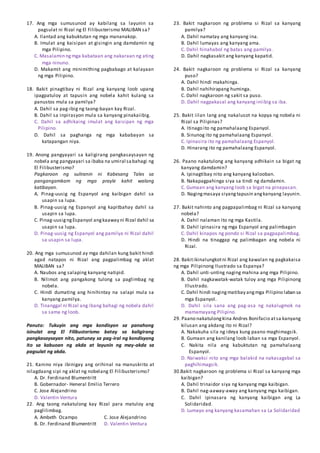 17. Ang mga sumusunod ay kabilang sa layunin sa
pagsulat ni Rizal ng El Filibusterismo MALIBAN sa?
A. Ilantad ang kabuktutan ng mga mananakop.
B. Imulat ang kaisipan at gisingin ang damdamin ng
mga Pilipino.
C. Masalamin ngmga kabataan ang nakaraan ng ating
mga ninuno.
D. Makamit ang minimithing pagbabago at kalayaan
ng mga Pilipino.
18. Bakit pinagtibay ni Rizal ang kanyang loob upang
ipagpatuloy at tapusin ang nobela kahit kulang sa
panustos mula sa pamilya?
A. Dahil sa pag-ibig ng taong-bayan kay Rizal.
B. Dahil sa inpirasyon mula sa kanyang pinakaiibig.
C. Dahil sa adhikaing imulat ang kaisipan ng mga
Pilipino.
D. Dahil sa paghanga ng mga kababayan sa
katapangan niya.
19. Anong pangyayari sa kaligirang pangkasaysayan ng
nobela ang pangyayari sa ibaba na umiral sabahagi ng
El Filibusterismo?
Pagkaroon ng suliranin ni Kabesang Tales sa
pangangamkam ng mga prayle kahit walang
katibayan.
A. Pinag-uusig ng Espanyol ang kaibigan dahil sa
usapin sa lupa.
B. Pinag-uusig ng Espanyol ang kapitbahay dahil sa
usapin sa lupa.
C. Pinag-uusigngEspanyol angkaaway ni Rizal dahil sa
usapin sa lupa.
D. Pinag-uusig ng Espanyol ang pamilya ni Rizal dahil
sa usapin sa lupa.
20. Ang mga sumusunod ay mga dahilan kung bakit hindi
agad natapos ni Rizal ang pagpalimbag ng aklat
MALIBAN sa?
A. Naubos ang salaping kanyang natipid.
B. Nilimot ang pangakong tulong sa paglimbag ng
nobela.
C. Hindi dumating ang hinihintay na salapi mula sa
kanyang pamilya.
D. Tinanggal ni Rizal ang ibang bahagi ng nobela dahil
sa sama ng loob.
Panuto: Tukuyin ang mga kondisyon sa panahong
isinulat ang El Filibusterismo batay sa kaligirang
pangkasaysayan nito, patunay sa pag-iral ng kondisyong
ito sa kabuoan ng akda at layunin ng may-akda sa
pagsulat ng akda.
21. Kanino niya ibinigay ang orihinal na manuskrito at
nilagdaang sipi ng aklat ng nobelang El Filibusterismo?
A. Dr. Ferdinand Blumentritt
B. Gobernador- Heneral Emilio Terrero
C. Jose Alejandrino
D. Valentin Ventura
22. Ang taong nakatulong kay Rizal para matuloy ang
paglilimbag.
A. Ambeth Ocampo C. Jose Alejandrino
B. Dr. Ferdinand Blumentritt D. Valentin Ventura
23. Bakit nagkaroon ng problema si Rizal sa kanyang
pamilya?
A. Dahil namatay ang kanyang ina.
B. Dahil lumayas ang kanyang ama.
C. Dahil hinahabol ng batas ang pamilya.
D. Dahil nagkasakit ang kanyang kapatid.
24. Bakit nagkaroon ng problema si Rizal sa kanyang
puso?
A. Dahil hindi makahinga.
B. Dahil nahihirapang huminga.
C. Dahil nagkaroon ng sakit sa puso.
D. Dahil nagpakasal ang kanyang iniibig sa iba.
25. Bakit iilan lang ang nakalusot na kopya ng nobela ni
Rizal sa Pilipinas?
A. Itinago ito ng pamahalaang Espanyol.
B. Sinunog ito ng pamahalaang Espanyol.
C. Ipinasira ito ng pamahalaang Espanyol.
D. Hinarang ito ng pamahalaang Espanyol.
26. Paano nakatulong ang kanyang adhikain sa bigat ng
kanyang damdamin?
A. Ipinagtibay nito ang kanyang kalooban.
B. Nakapagpahinga siya sa tindi ng damdamin.
C. Gumaan ang kanyang loob sa bigat na pinapasan.
D. Nagingmasaya siyangtapusin angkanyang layunin.
27. Bakit nahinto ang pagpapalimbag ni Rizal sa kanyang
nobela?
A. Dahil nalaman ito ng mga Kastila.
B. Dahil ipinasira ng mga Espanyol ang palimbagan
C. Dahil kinapos ng pondo si Rizal sa pagpapalimbag.
D. Hindi na tinaggap ng palimbagan ang nobela ni
Rizal.
28. Bakitikinalungkotni Rizal ang kawalan ng pagkakaisa
ng mga Pilipinong Ilustrado sa Espanya?
A. Dahil unti-unting naging mahina ang mga Pilipino.
B. Dahil nagkawatak-watak tuloy ang mga Pilipinong
Illustrado.
C. Dahil hindi nagingmatibay angmga Pilipino laban sa
mga Espanyol.
D. Dahil sila sana ang pag-asa ng nakalugmok na
mamamayang Pilipino.
29. Paano nakatulongkina Andres Bonifacio atsa kanyang
kilusan ang akdang ito ni Rizal?
A. Nakakuha sila ng ideya kung paano maghimagsik.
B. Gumaan ang kanilang loob laban sa mga Espanyol.
C. Nakita nila ang kabuktutan ng pamahalaang
Espanyol.
D. Naiwaksi nito ang mga balakid na nakasagabal sa
paghihimagsik.
30.Bakit nagkaroon ng problema si Rizal sa kanyang mga
kaibigan?
A. Dahil trinaidor siya ng kanyang mga kaibigan.
B. Dahil nag-aaway-away ang kanyang mga kaibigan.
C. Dahil ipinasara ng kanyang kaibigan ang La
Solidaridad.
D. Lumayo ang kanyang kasamahan sa La Solidaridad
 
