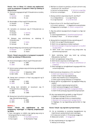 Panuto: Para sa bilang 1-5, tukuyin ang pagkasunod-
sunod ng pangyayari sa pagsulat ni Rizal ng nobelang El
Filibusterismo.
31. Sinimulan angpagsulatngEl Filibusterismo sa London,
England.
A. ikalawa C. ikatlo
B. ikalima D. una
32. Binalangkas ni Rizal ang El Filibusterismo.
A. ikaapat C. ikatlo
B. ikalima D. una
33. Ipinadala at sinamsam ang El Filibusterismo sa
Honkong.
A. ikaapat C. ikalima
B. ikalawa D. ikatlo
34. Natapos ang sulat-kamay na nobelang El
Filibusterismo.
A. ikaapat C. ikatlo
B. ikalawa D. una
35. Naipalimbag ang sulat-kamay ng El Filibusterismo.
A. ikaapat C. ikalima
B. ikalawa D. ikatlo
Panuto: Tukuyin ang panahon at pangyayari sa pagsulat
ni Rizal ng nobelang El Filibusterismo.
36. Kailan binalangkas ni Rizal ang El Filibusterismo?
A. 1875 C. 1885
B. 1884 D. 1985
37. Kailan naman natapos angsulat-kamay ng nobelang El
Filibusterismo?
A. Marso 1891 C. Setyembre 1891
B. Abril 1891 D. Marso 1892
38. Anong taon sinimulan ni Rizal ang pagsulat ng El
Filibusterismo?
A. 1885 C. 1895
B. 1890 D. 1980
39. Anong taon ipinadala at nasamsam ang El
Filibusterismo sa Hongkong?
A. 1885 C. 1891
B. 1890 D. 1980
40. Anong taon ipinuslitat naipasara ng pamahalaan ang
mga nakumpiskang nobela?
A. 1885 C. 1896
B. 1891 D. 1980
MODYUL 2
Panuto: Tukuyin ang pagkakaugnay ng mga
pangyayaring napakinggan sa kaligirang pangkasaysayan
ng nobela.
1. Saan maiuugnay sa nobela ang naging pag-uusig sa
kanyang pamilya sa usapin sa lupa?
A. Kay Basilio C. Kay Kabesang Tales
B. Kay Isagani D. Kay Kapitan Tiago
2. Maliban sa suliranin sa pamilya, ano pan suliranin ang
kinaharap ni Dr. Jose Rizal?
A. Sulirain sa hanap-buhay. C. Sulirain sa pag-ibig.
B. Sulirain sa kaibigan. D. Sulirain sa sarili.
3. Anong samahan ang lumayo kay Dr. Jose Rizal?
A. La Independencia C. La Liga Filipino
B. La Liga Espanyol D. La Solidaridad
4. Paano nilisan ni Dr. Jose Rizal ang Pilipinas?
A. Di umalis ng bansa. C. Nagpaalamsa pamahalaan.
B. Nagpaalam sa kaibigan. D. Umalis nang palihim
5. Ang may pakana ng pagsamsam at pagsira sa mga sipi
ng nobela.
A. Ispiya ngpamahalaan C. Pamahalaang Espanyol
B. Kaaway ni Rizal D. Tulisan sa bayan
6. Anong dahilan kung bakit binitay ang tatlong pari?
A. Dahil sila ay mga filibusterong pari.
B. Dahil sila ay nagnakaw sa kaban ng bayan.
C. Dahil pinaratangan silang may kaugnayan sa naudlot
na pag-aaklas.
D. Dahil hindi nila sinusunod ang pinag-uutos ng
pamahalaang Espanyol.
7. Bakit matinding takot ang hatid ng salitang
Filibusterismo kay Rizal?
A. Dahil ipinagbabawal itong salita.
B. Dahil bastos ang tunay na kahulugan nito.
C. Dahil ang salitang ito ay labag sa pamahalaan at
simbahan.
D. Dahil mahigpitna ipinagbabawal ang pagsambit nito
sa kanilang bahay.
8. Bakit tumulak pa ibang bansa si Dr. Jose Rizal.?
A. Dahil iyon ang ipinayo sa kanya.
B. Dahil iniwan niya ang pagkakautang.
C. Dahil may trabaho siya sa ibang bansa.
D. Dahil ayaw niyang madamay sa himagsikan
9. Anong dahilan ng pagkaantala ng pagpapalimbag ng
nobela?
A. Dahil nawala ang kanyang manuskrito.
B. Dahil walang tumanggap na palimbagan.
C. Dahil sa kawalan ng pondo sa pagpapalimbag.
D. Dahil hindi pumayag ang pamahalaang Espanyol.
10. Ano ang naging dulot ng nobela sa mga Pilipino?
A. Nagkaisa ang mga Pilipino at Kastila.
B. Nailagay ang mga Pilipino sa kapahamakan.
C. Namulat sila sa pang-aalipin ng mga Kastila.
D. Nagbigay ito ng magandang oportunidad sa mga
Pilipino
Panuto: Tukuyin ang mga batis ng impormasyon.
11. Ito ay tumutukoy sa anumang mapagkukunan ng
impormasyon upang matiyak ang isang bagay.
A. Di nakasulat na batis C. Primaryang sanggunian
B. Nakasulat sa batis D. Sanggunian
12. Ano ang dalawang uri ng saggunian?
A. Malaya at di malaya
 