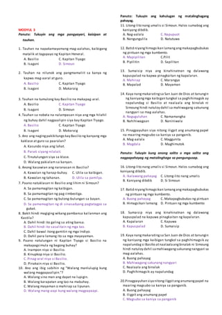 MODYUL 3
Panuto: Tukuyin ang mga pangyayari, kaisipan at
tauhan.
1. Tauhan na napakamayamang mag-aalahas, kaibigang
matalik at tagapayo ng Kapitan Heneral.
A. Basilio C. Kapitan Tiyago
B. Isagani D. Simoun
2. Tauhan na nilunok ang pangmamaliit sa kanya ng
kapwa mag-aaral at guro.
A. Basilio C. Kapitan Tiyago
B. Isagani D. Makaraig
3. Tauhan na tumulong kay Basilio na makapag-aral.
A. Basilio C. Kapitan Tiyago
B. Isagani D. Simoun
4. Tauhan sa nobela na nalampasan niya ang mga hilahil
ng buhay dahil nagpaalipin siya kay Kapitan Tiyago.
A. Basilio C. Kapitan Tiyago
B. Isagani D. Makaraig
5. Ano ang nagingpakikitungo kay Basilio ng kanyang mga
kaklase at guro sa paaralan?
A. Kasundo niya ang lahat.
B. Parati siyang nilalait.
C. Tinutulungan siya sa klase.
D. Walang pakialam sa kanyan.
6. Anong kasawian ang naranasan ni Basilio?
A. Kawalan ng hanap-buhay. C. Ulila sa kaibigan.
B. Kawalan ng tahanan. D. Ulila sa pamilya.
7. Paano natuklasan ni Basilio ang lihim ni Simoun?
A. Sa pamamagitan ng kaibigan.
B. Sa pamamagitan ng pag-iimbestiga.
C. Sa pamamagitan ng bulong-bulungan sa bayan.
D. Sa pamamagitan ng di sinasadyang pagtatagpo sa
gubat.
8. Bakit hindi magiging wikang pambansa kailanman ang
Kastila?
A. Dahil hindi ito galing sa ating bansa.
B. Dahil hindi ito sasalitain ng mga tao.
C. Dahil bawal itong gamitin ng mga Indiyo.
D. Dahil para lamang ito sa mga mayayaman.
9. Paano natulungan ni Kapitan Tiyago si Basilio na
makapagsimula ng bagong buhay?
A. Inampon niya si Basilio.
B. Kinupkop niya si Basilio.
C. Pinag-aral niya si Basilio.
D. Pinakain niya si Basilio.
10. Ano ang ibig sabihin ng "Walang manlulupig kung
walang magpapaalipin."?
A. Walang sino man ang dapat na lupigin.
B. Walang karapatan ang tao na mabuhay.
C. Walang mayaman o mahirap sa lipunan.
D. Walang mang-aapi kung walang magpapaapi.
Panuto: Tukuyin ang kahulugan ng matalinghagang
pahayag.
11. Litong-lito nang umalis si Simoun. Halos sumabog ang
kaniyang dibdib.
A. Nag-aalala C. Napupuot
B. Nangungulila D. Natutuwa
12. Batid niyanghimagsikan lamangangmakapagbubukas
ng pintuan ng mga kumbento.
A. Mapipilitan C.Pilit
B. Pipilitin D. Sapilitan
13. Sumaisip niya ang kinahinatnan ng dalawang
kapuspalad na kapwa pinagkaitan ng kapalaran.
A. Mahirap C. Marangya
B. Mapalad D. Mayaman
14. Kaya nangmakaratingsa San Juan de Dios at tanungin
ng kaniyangmga kaibigan tungkol sa paghihimagsik ay
napalundag si Basilio at naalaala ang binalak ni
Simoung hindi natuloy dahil sa mahiwagang sakunang
nangyari sa mag-aalahas.
A. Naguguluhan C. Namamangha
B. Nahihiwagaan D. Naniniwala
15. Pinagpayuhan siya nitong iligpit ang anumang papel
na maaring magsubo sa kaniya sa panganib.
A. Mag-aalala C. Maggunita
B. Magdala D. Maghimutok
Panuto: Tukuyin kung anong salita o mga salita ang
nagpapahayag ng matalinghaga sa pangungusap.
16. Litong-lito nang umalis si Simoun. Halos sumabog ang
kaniyang dibdib.
A. Ikalawang pahayag C. Litong-lito nang umalis
B. Kaniyang dibdib D. Si Simoun
17. Batid niyanghimagsikan lamangangmakapagbubukas
ng pintuan ng mga kumbento.
A. Buong pahayag C. Makapagbubukas ng pintuan
B. Himagsikan lamang D. Pintuan ng mga kumbento
18. Sumaisip niya ang kinahinatnan ng dalawang
kapuspalad na kapuwa pinagkaitan ng kapalaran.
A. Kapalaran C. Kapuwa
B. Kapuspalad D. Sumaisip
19. Kaya nangmakaratingsa San Juan de Dios at tanungin
ng kaniyang mga kaibigan tungkol sa paghihimagsik ay
napalundagsi Basilio atnaalaalaangbinalak ni Simoung
hindi natuloy dahil samahiwagangsakunangnangyari sa
mag-aalahas.
A. Buong pahayag
B. Mahiwagang sakunang nangyari
C. Naalaala ang binalak
D. Paghihimagsik ay napalundag
20.Pinagpayuhan siyanitongiligpitanganumangpapel na
maaring magsubo sa kaniya sa panganib.
A. Buong pahayag
B. Iligpit ang anumang papel
C. Magsubo sa kaniya sa panganib
 