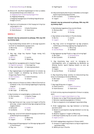 B. Hermana Penchang D. Senang
24. Binuo ni Dr. Jose Rizal angkatangian ni Huli sa nobela
bilang kababaihang sumisimbolo sa:
A. Pagiging alipin at walang kapangyarihan
B. Pagiging matapang
C.Pagiging mapagparaya at handang magsakripisyo
D.Sagot sa b at c.
25. Ang kura na kinatatautan ni Huli kapag naririnig niya
ang pangalan nito.
A. Padre Camorra C.Padre Florentino
B. Padre Damaso D. Padre Salvi
MODYUL 5
Unawain ang mg sumusunod na pahayag. Piliin ang titik
ng tamang sagot.
1. Ang estudyanteng natuwa dahil sa ibinunga ng paskin
na hindi na makakakuha ng pagsusulit.
A. Macaraig C. Salvador
B. Pelaez D. Tadeo
2. Ang nag- alaga kay Kapitan Tiyago noong ito’y
nagkasakit.
A. Basilio C. Juanito
B. Isagani D. Makaraig
3. Ang dahilan ng pagkakasakit ni Kapitan Tiyago.
A. Paghithit ng apyan C. Paninigarilyo
B. Pag- iinom ng alak D. Subrang katandaan
4. Ang nagpapalagay at pinagkatiwalaan na lumutas ng
usapin tungkol sa akademya ng wikang kastila at
tinaguriang “Buena Tinta”.
A. Don Custodio C. Padre Florentino
B. Isagani D. Simoun
5. Ang inutusan ni Simoun na itakas si Maria Claramula sa
kumbento ni Sta. Clara habangnagkakagulo angbuong
lungsod.
A. Basilio C. Isagani
B. Ben Zayb D. Macaraig
6. Ang tinutukoy na isang bangkay sa kabanata 23.
A. Don Custodio C. Kapitan Tiyago
B. Huli D. Maria Clara
7. Ang lugar kung saan nag- uusap sina Isagani at Paulita
para pag- usapan ang kanilang mga pangarap bilang
magkasintahan.
A. Balkunahi C. Luneta
B. Kumbento D. Tiyani
8. Ang mag- aaral na hindi nakakuhangpagsusulitdahil sa
problemang kinasasangkutan.
A. Basilio C. Macaraig
B. Isagani D. Tadeo
9. Ang pangunahingpangyayari na ibinunga ngmga paskil
sa mamamayan.
A. Pag- asa C. Pagkasiya
B. Paghihiganti D. Pagkatakot
10. Ang tumulong kay Basilio para makalabassa kulungan
kapalit ng kanyang pagsanib dito.
A. Don Custodio C. Kabesang Tales
B. Isagani D. Simoun
Unawain ang mg sumusunod na pahayag. Piliin ang titik
ng tamang sagot.
1. Ang babaeng nagpakasal kay Juanito Pelaez.
A. Hermana Bali C. Paulita
B. Huli D. Sinang
2. Ang makata na kasintahan ni Paulita Gomez.
A. Basilio C. Juanito
B. Isagani D. Tano
3. Ang mag- aaral na kinagigiliwan ng mga propesor;
nabibilang sa kilalang angkang may dugong Kastila.
A. Isagani C. Macaraig
B. Juanito Pelaez D. Sandoval
4. Ang tagapayo ng mga Prayle sa mga suliraning legal.
A. Ben Zayb C. Ginoong Pasta
B. Don Custodio D. Sandoval
5. Ang mayamang mag- aaral na masigasig na
nakikipaglaban para sa pagtatatag ng Akademya ng
Wikang Kastila ngunit biglang nawala sa oras ng
kagipitan.
A. Isagani C. Macaraig
B. Juanito Pelaez D. Sandoval
6. Ang mayamang mang- aalahas na nakasalaming may
kulay na tinatawag na Kardinal Moreno.
A. Ben Zayb C. Kabesang Tales
B. Isagani D. Simoun
7. Ang nagsilbing ama ni Isagani.
A. Padre Camorra C. Padre Florentino
B. Padre Damaso D. Padre Salvi
8. Hindi na tuloy angmasamangbalak ni Simoun sa piging
dahil:
A. Itinapon ni Isagani ang lampara sa ilog.
B. Naawa siya sa mga Pilipinong walang kasalanan.
C. Nalaman ang totoong pagkatao ni Simoun.
D. Nasira ang gasera na pinaglagyan ng pampasabog.
9. Hindi nagtagumpay ang mga kabataan sa kanilang
panukala dahil:
A. Nawala na parang bula ang mga kabataan sa oras ng
kagipitan.
B. Nawalan ng gana si Isagani at Macaraig.
C. Walanginisyatibo ang iba at sunod- sunuran lamang.
D. Sagot sa A at C
10. Hindi nagtagumpay ang plano ni Simoun dahil:
A. Itinapon ni Isagani anglampara sailogna naglalaman
ng pampasabog.
B. Mahal pa niya si Paulita
 