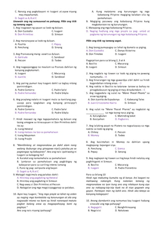 C. Nanaig ang pagkabayani ni Isagani at ayaw niyang
may mapahamak.
D. Sagot sa A, B at C
Unawain ang mg sumusunod na pahayag. Piliin ang titik
ng tamang sagot.
1. Ang inagawan ng upuan sa loob ng dulaan.
A. Don Custodio C. Isagani
B. Don Primitivo D. Simoun
2. Ang mananayaw sa loob ng dulaan.
A. Paulita C. Pepay
B. Penchang D. Sinang
3. Ang Pransesang mang- aawit sa dulaan.
A. Gertrude C. Sandoval
B. Pecson D. Tadeo
4. Ang nagpapanggap na maalam sa Pranses dahilan ng
kanyang pagkakamali.
A. Isagani C. Macaraig
B. Juanito D. Sandoval
5. Ang paring pumuri kay Isagani dahil sa taglay nitong
paninindigan.
A. Padre Camorra C. Padre Salvi
B. Padre Fernandez D. Padre Sibyla
6. Ang prayleng natalo ni Isagani mula sa kanilang pag-
uusap para ipaglaban ang kanyang prinsipyo’t
paninindigan.
A. Padre Camorra C. Padre Salvi
B. Padre Fernandez D. Padre Sibyla
7. Hindi maawat ng mga tagapamahala ng dulaan ang
taong umagaw sa kinauupuan ni Don Primitivo dahil
ito ay:
A. Isang Heneral
B. Isang mataas na tao sa pamahalaan
C. Isang Mayaman
D. Isang Prayle
8. “Manlilinlang at magnanakaw pa dahil alam nang
walang ibubunga ang ginagawa niya'y patuloy pa sa
pagtangap ng kabayaran”. Ano ang nais ipahiwatig ni
Isagani sa katagang ito?
A. Kurakot ang namamahala sa pamahalaan
B. Lantaran sa pamahalaan ang pagbibigay ng
kabayaran para sa sariling interes lamang
C. Puno ng pag- aalipusta ang bayan
D. Sagot sa A, B at C
9. Matagal nagsimula ang palabas dahil:
A. Hinintay ang pagdating ng Heneral
B. Hinintay ang pagdating ni Simoun
C. Nag-away si Don Primitivo at Pecson
D. Natagalan ang mga magsisipagganap sa palabas.
10. Ayon kay Isagani, "Ang mga prayle sa lahat ng orden
ay naging mga kontratista ng karunungan at sila ang
nagsasabi mismo na kami ay hindi nararapat matuto
pagkat balang araw ay magpapahayag kami ng
paglaya.”
Ano ang nais niyang ipahayag?
A. Kung matatamo ang karunungan ng mga
kabataang Pilipino magiging kalaban sila ng
pamahalaan.
B. Magiging pasaway ang kabataang Pilipino kung
magkakaroon na ng karunungan.
C. Matapang ang mga kabataang Pilipino.
D. Naging hadlang ang mga prayle sa pag- unlad at
pagtamo ng karunungan ng mga kabataang Pilipino.
Piliin ang titik ng tamang sagot.
1. Ang taong pumupugay sa lahat ng dumalo sa piging.
A. Don Custodio C. Donya Victorina
B. Don Timoteo D. Isagani
Pagpipilian para sa bilang 2, 3 at 4
A. Basilio C. Macaraig
B. Isagani D. Simoun
2. Ang nagdala ng ilawan sa loob ng piging na pawang
namumutla. - A
3. Ang hinarangan ng mga guwardya sibil dahil sa hindi
kagandahan nitong anyo. - D
4. Ang nakita ni Basilio na tatanaw- tanaw sa bahay na
pinagdadausan ng piging at may dinadamdam. - C
5. Ang nagpadala ng sulat na “Mane Thacel Phares” sa
araw ng piging.
A. Don Juanito de Espadanya C. Kabesang Tales
B. Juan Crisostomo Ibarra D. Simoun
6. Ang sulat na ”Mane Thacel Phares” ay nagdulot ng
______________ sa mga taong nasa piging.
A. Kalungkutan C. Matinding takot
B. Kasiyahan D. Pagkainis
7. Ang lalaking payat na Platero na nagsalaysay sa mga
nakita sa loob ng piging.
A. Chikoy C. Pecson
B. Momoy D. Tadeo
8. Ang kasintahan ni Momoy na dahilan upang
magtapang- tapangan siya.
A. Penchang C. Siensa
B. Pepay D. Senang
9. Ang nagtapon ng ilawan sa ilog kaya hindi natuloy ang
paghihiganti ni Simoun.
A. Basilio C. Macaraig
B. Isagani D. Padre Florentino
Para sa bilang 10
Hindi nga mabuting kumuha ng di kanya. Ani Isagani na
mahiwang nakangiti. Kung nalaman lamang ng
magnanakaw na iyon kung ano ang nilalayon kung siya
ana ay nakapag-isip-isip tiyak na di niya gagawin ang
gayon. Pantayan man ng kahit ano. Hindi ako tatayo sa
kanyang kalagayan!
10. Anong damdamin ang namumuo kay Isagani habang
sinasabi ang mga pahayag?
A. Nagagalit C. Nanghihinayang
B. Nagsisisi D. Natutuwa
 