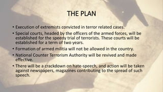 THE PLAN
• Execution of extremists convicted in terror related cases.
• Special courts, headed by the officers of the armed forces, will be
established for the speedy trial of terrorists. These courts will be
established for a term of two years.
• Formation of armed militia will not be allowed in the country.
• National Counter Terrorism Authority will be revived and made
effective.
• There will be a crackdown on hate-speech, and action will be taken
against newspapers, magazines contributing to the spread of such
speech.
 