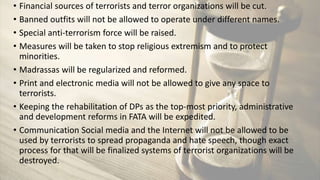 • Financial sources of terrorists and terror organizations will be cut.
• Banned outfits will not be allowed to operate under different names.
• Special anti-terrorism force will be raised.
• Measures will be taken to stop religious extremism and to protect
minorities.
• Madrassas will be regularized and reformed.
• Print and electronic media will not be allowed to give any space to
terrorists.
• Keeping the rehabilitation of DPs as the top-most priority, administrative
and development reforms in FATA will be expedited.
• Communication Social media and the Internet will not be allowed to be
used by terrorists to spread propaganda and hate speech, though exact
process for that will be finalized systems of terrorist organizations will be
destroyed.
 