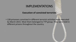 IMPLEMENTATIONS
Execution of convicted terrorists
• 128 prisoners convicted in different terrorist activities were executed
by March 2015. Most them belonged to TTP group. They were held in
different prisons throughout the country.
 