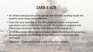 ZARB-E-AZB
• Air strikes and ground action against the terrorist residing inside the
country were made more effective.
• From the very next day to the APS attack air strikes and ground
operations were conducted by security forces which targeted and
killed many terrorists having their shares in the massacre.
• On 26 December 2014, Aerial strikes in Datta Khel killed 23 terrorists.
An underground ammunition dump and tunnel system was also
destroyed.
• Objectives of operation Zarb-e-Azb were also updated.
 
