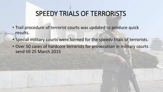 SPEEDY TRIALS OF TERRORISTS
• Trail procedure of terrorist courts was updated to produce quick
results.
• Special military courts were formed for the speedy trials of terrorists.
• Over 50 cases of hardcore terrorists for prosecution in military courts
send till 25 March 2015
 