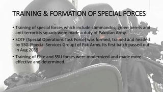 TRAINING & FORMATION OF SPECIAL FORCES
• Training of special forces which include commandos, green berets and
anti-terrorists squads were made a duty of Pakistan Army.
• SOTF (Special Operations Task Force) was formed, trained and headed
by SSG (Special Services Group) of Pak Army. Its first batch passed out
in Aug 2015.
• Training of Elite and SSU forces were modernized and made more
effective and determined.
 