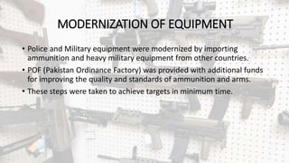 MODERNIZATION OF EQUIPMENT
• Police and Military equipment were modernized by importing
ammunition and heavy military equipment from other countries.
• POF (Pakistan Ordinance Factory) was provided with additional funds
for improving the quality and standards of ammunition and arms.
• These steps were taken to achieve targets in minimum time.
 