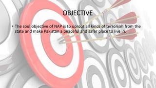 OBJECTIVE
• The soul objective of NAP is to uproot all kinds of terrorism from the
state and make Pakistan a peaceful and safer place to live in.
 
