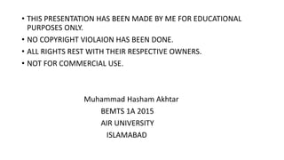 • THIS PRESENTATION HAS BEEN MADE BY ME FOR EDUCATIONAL
PURPOSES ONLY.
• NO COPYRIGHT VIOLAION HAS BEEN DONE.
• ALL RIGHTS REST WITH THEIR RESPECTIVE OWNERS.
• NOT FOR COMMERCIAL USE.
Muhammad Hasham Akhtar
BEMTS 1A 2015
AIR UNIVERSITY
ISLAMABAD
 