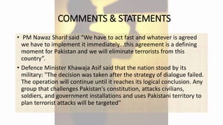 COMMENTS & STATEMENTS
• PM Nawaz Sharif said “We have to act fast and whatever is agreed
we have to implement it immediately...this agreement is a defining
moment for Pakistan and we will eliminate terrorists from this
country”.
• Defence Minister Khawaja Asif said that the nation stood by its
military: "The decision was taken after the strategy of dialogue failed.
The operation will continue until it reaches its logical conclusion. Any
group that challenges Pakistan's constitution, attacks civilians,
soldiers, and government installations and uses Pakistani territory to
plan terrorist attacks will be targeted"
 