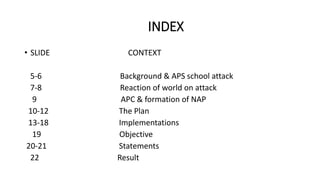 INDEX
• SLIDE CONTEXT
5-6 Background & APS school attack
7-8 Reaction of world on attack
9 APC & formation of NAP
10-12 The Plan
13-18 Implementations
19 Objective
20-21 Statements
22 Result
 