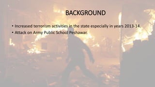 BACKGROUND
• Increased terrorism activities in the state especially in years 2013-14.
• Attack on Army Public School Peshawar.
 