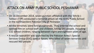 ATTACK ON ARMY PUBLIC SCHOOL PESHAWAR
• On 16 December 2014, seven gunmen affiliated with the Tehrik-i-
Taliban (TTP) conducted a terrorist attack on the Army Public School
in the northwestern Pakistani city of Peshawar.
• All the terrorists were foreign nationals. They entered the school and
opened fire on school staff and children, killing 145 people, including
132 school children, ranging between eight and eighteen years of age.
• A rescue operation was launched by the Pakistan Army's Special
Services Group (SSG) special forces, who killed all seven terrorists and
rescued 960 people
 