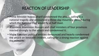REACTION OF LEADERSHIP
• Prime Minister Nawaz Sharif condemned the attack, calling it a
national tragedy and announced a three-day mourning period during
which the National Flag would fly at half mast.
• President Mamnoon Hussain and chief ministers of four provinces
reacted strongly to the attack and condemned it.
• Major Pakistani political entities denounced and heavily condemned
the attack on innocent children, calling for a strong reaction against
the militants.
 