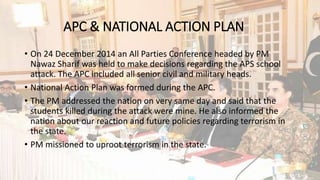 APC & NATIONAL ACTION PLAN
• On 24 December 2014 an All Parties Conference headed by PM
Nawaz Sharif was held to make decisions regarding the APS school
attack. The APC included all senior civil and military heads.
• National Action Plan was formed during the APC.
• The PM addressed the nation on very same day and said that the
students killed during the attack were mine. He also informed the
nation about our reaction and future policies regarding terrorism in
the state.
• PM missioned to uproot terrorism in the state.
 