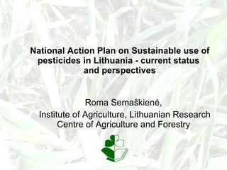 National Action Plan on Sustainable use of pesticides in Lithuania - current status  and perspectives Roma Semaškienė,  Institute of Agriculture, Lithuanian Research Centre of Agriculture and Forestry   