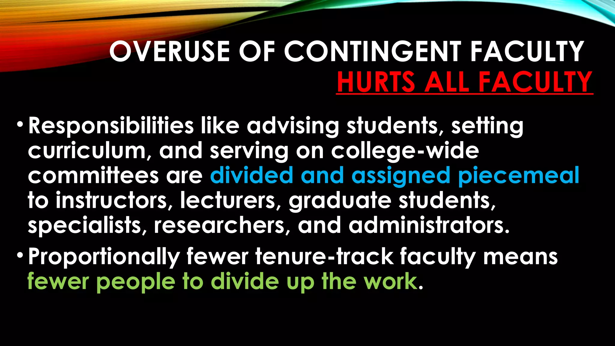OVERUSE OF CONTINGENT FACULTY
HURTS ALL FACULTY
•Responsibilities like advising students, setting
curriculum, and serving on college-wide
committees are divided and assigned piecemeal
to instructors, lecturers, graduate students,
specialists, researchers, and administrators.
•Proportionally fewer tenure-track faculty means
fewer people to divide up the work.
 