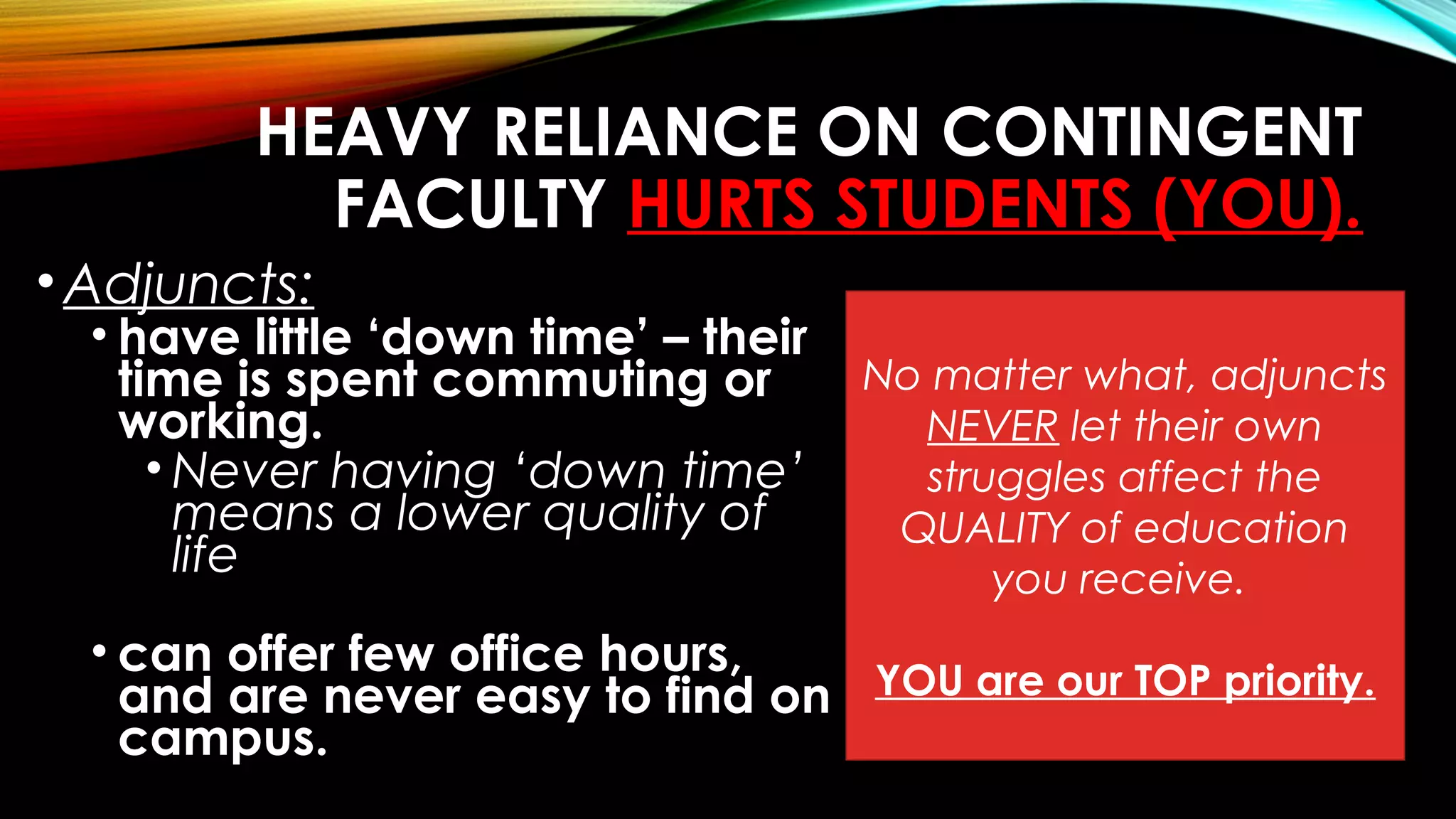 HEAVY RELIANCE ON CONTINGENT
FACULTY HURTS STUDENTS (YOU).
•Adjuncts:
• have little ‘down time’ – their
time is spent commuting or
working.
• Never having ‘down time’
means a lower quality of
life
• can offer few office hours,
and are never easy to find on
campus.
No matter what, adjuncts
NEVER let their own
struggles affect the
QUALITY of education
you receive.
YOU are our TOP priority.
 