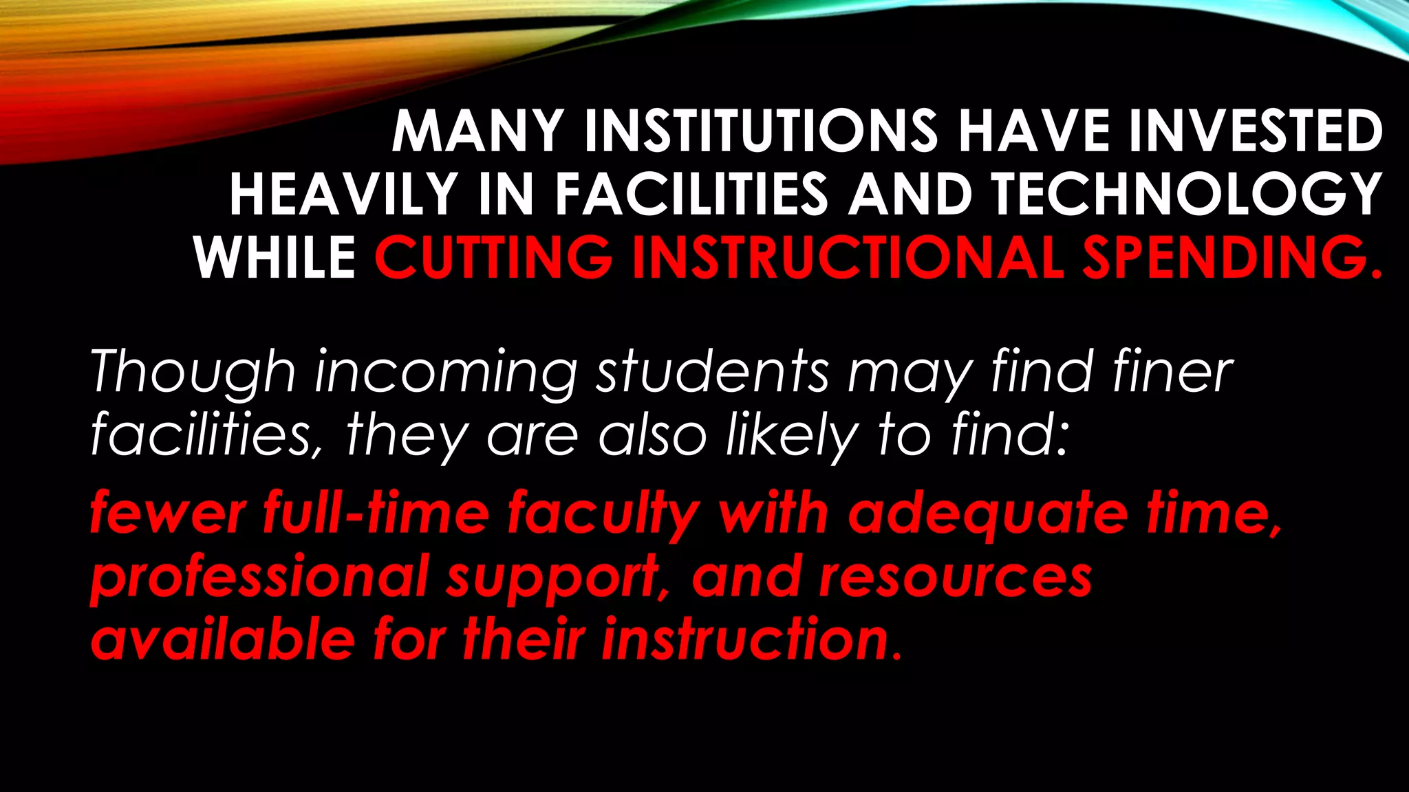 MANY INSTITUTIONS HAVE INVESTED
HEAVILY IN FACILITIES AND TECHNOLOGY
WHILE CUTTING INSTRUCTIONAL SPENDING.
Though incoming students may find finer
facilities, they are also likely to find:
fewer full-time faculty with adequate time,
professional support, and resources
available for their instruction.
 