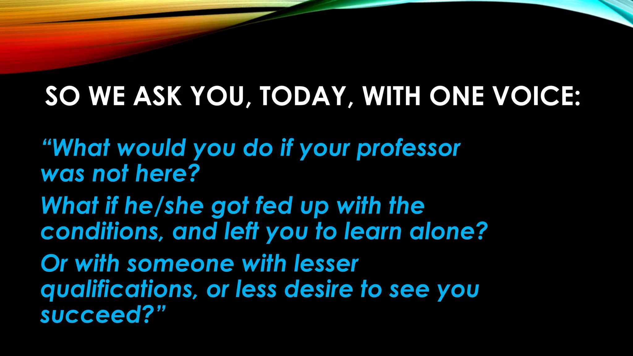 SO WE ASK YOU, TODAY, WITH ONE VOICE:
“What would you do if your professor
was not here?
What if he/she got fed up with the
conditions, and left you to learn alone?
Or with someone with lesser
qualifications, or less desire to see you
succeed?”
 