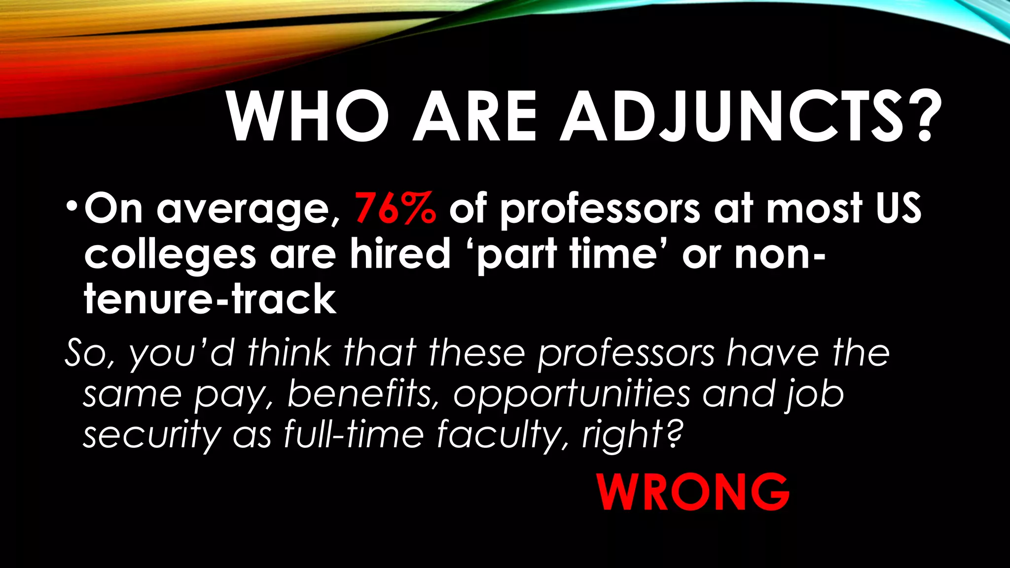 WHO ARE ADJUNCTS?
•On average, 76% of professors at most US
colleges are hired ‘part time’ or non-
tenure-track
So, you’d think that these professors have the
same pay, benefits, opportunities and job
security as full-time faculty, right?
WRONG
 