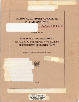 NATIONAL ADVISORY COMMITTEE
FOR AERONAUTICS
N AC11 ·IK--' ~ "f
REPORT No. 664
WIND-TUNNEL INVESTIGATION OF
AN N. A. c. A. 23012 AIRFOIL WITH VARIOUS
ARRANGEMENTS OF SLOTTED FLAPS
By CARL J. WENZINGER and THOMAS A. HARRIS
1939
REPRODUCED BY
NATIONAL TECHNICAL
INFORMATION SERVICE
u. S. DEPARTMENT OF COMMERCE
SPRINQFlELD, VA. 22161
 