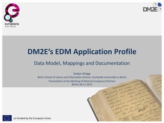 DM2E‘s EDM Application Profile
Data Model, Mappings and Documentation
Evelyn Dröge

Berlin School of Library and Information Science, Humboldt-Universität zu Berlin
Presentation at the Meeting of National Europeana Partners
Berlin, 08.11.2013

co-funded by the European Union

 