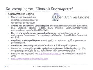 Καινοτομίες του Εθνικού ΣυσσωρευτήΗ ΤΕΧΝΙΚΗ ΥΠΟΔΟΜΗ ΤΟΥ ΕΘΝΙΚΟΥ ΣΥΣΣΩΡΕΥΤΗ13OpenArchivesEngineΠρωτότυπο λογισμικό που επιτελεί όλες τις λειτουργίεςτου εθνικού συσσωρευτήΑνακτάκαι αποθηκεύει μεταδεδομένα από οποιαδήποτε ψηφιακή βιβλιοθήκη (π.χ. DSpace, eprints, fedora, CDS Invenio, OpenJournalSystem) υποστηρίζει το πρωτόκολλο OAI-PMH.Ελέγχει την αρτιότητα και την συμβατότητα των μεταδεδομένων με τα πρότυπα της Europeana. Υποστηρίζει μεταδεδομένα τύπου Dublin Core αλλά και ESE.Διορθώνει τυχόν προβλήματα και εφαρμόζει τα πρότυπα της Europeana στα μεταδεδομένα.Διαθέτει τα μεταδεδομένα μέσω OAI-PMH + ESE στην Europeana.Μπορεί να υποστηρίξει μεγάλο αριθμό τεκμηρίων και βιβλιοθηκών, έχει ήδη δοκιμαστεί με επιτυχία σε 200 βιβλιοθήκες και 4.500.000 τεκμήρια.Βασίζεται στο λογισμικό του http://openarchives.grκαι αναπτύσσεται από το 2006.http://www.openarchivesengine.com