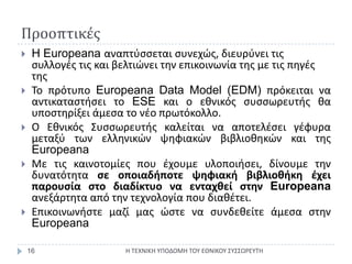 ΠροοπτικέςΗ ΤΕΧΝΙΚΗ ΥΠΟΔΟΜΗ ΤΟΥ ΕΘΝΙΚΟΥ ΣΥΣΣΩΡΕΥΤΗ16H Europeanaαναπτύσσεται συνεχώς, διευρύνει τις συλλογές τις και βελτιώνει την επικοινωνία της με τις πηγές τηςΤο πρότυπο EuropeanaData Model (EDM) πρόκειται να αντικαταστήσει το ESE και ο εθνικός συσσωρευτής θα υποστηρίξει άμεσα το νέο πρωτόκολλο.Ο Εθνικός Συσσωρευτής καλείται να αποτελέσει γέφυρα μεταξύ των ελληνικών ψηφιακών βιβλιοθηκών και της EuropeanaΜε τις καινοτομίες που έχουμε υλοποιήσει, δίνουμε την δυνατότητα σε οποιαδήποτε ψηφιακή βιβλιοθήκη έχει παρουσία στο διαδίκτυο να ενταχθεί στην Europeanaανεξάρτητα από την τεχνολογία που διαθέτει.Επικοινωνήστε μαζί μας ώστε να συνδεθείτε άμεσα στην Europeana