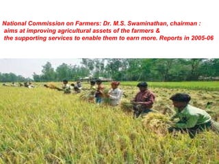 National Commission on Farmers: Dr. M.S. Swaminathan, chairman : aims at improving agricultural assets of the farmers & the supporting services to enable them to earn more. Reports in 2005-06