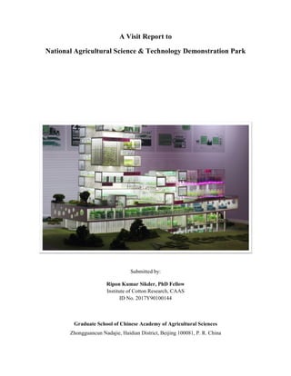 A Visit Report to
National Agricultural Science & Technology Demonstration Park
Submitted by:
Ripon Kumar Sikder, PhD Fellow
Institute of Cotton Research, CAAS
ID No. 2017Y90100144
Graduate School of Chinese Academy of Agricultural Sciences
Zhongguancun Nadajie, Haidian District, Beijing 100081, P. R. China
 