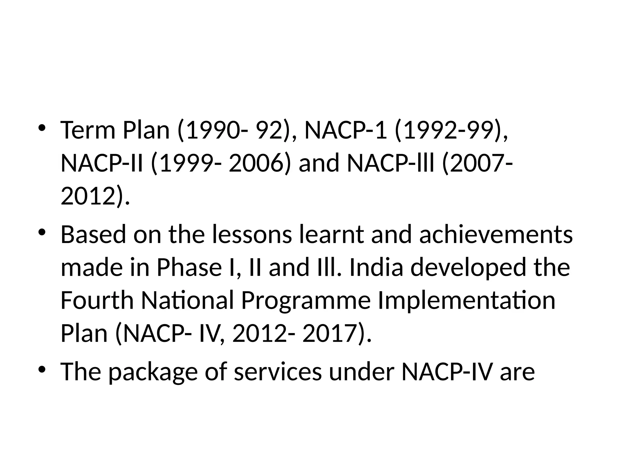• Term Plan (1990- 92), NACP-1 (1992-99),
NACP-II (1999- 2006) and NACP-lll (2007-
2012).
• Based on the lessons learnt and achievements
made in Phase I, II and Ill. India developed the
Fourth National Programme Implementation
Plan (NACP- IV, 2012- 2017).
• The package of services under NACP-IV are
 