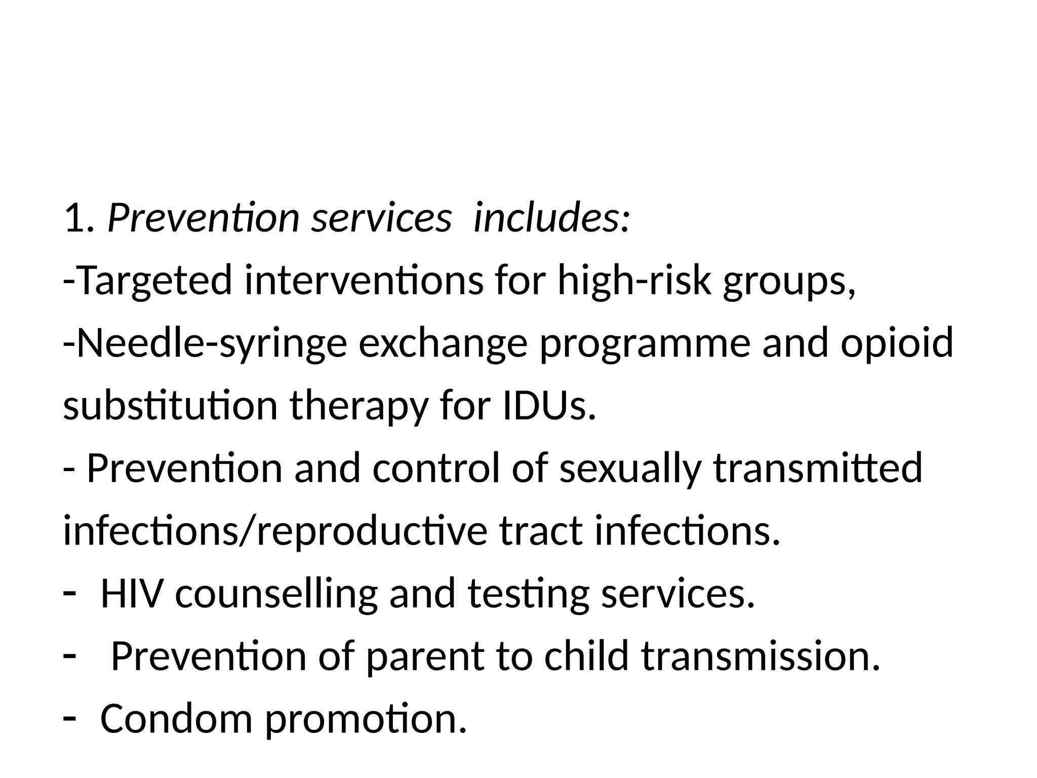 1. Prevention services includes:
-Targeted interventions for high-risk groups,
-Needle-syringe exchange programme and opioid
substitution therapy for IDUs.
- Prevention and control of sexually transmitted
infections/reproductive tract infections.
- HIV counselling and testing services.
- Prevention of parent to child transmission.
- Condom promotion.
 