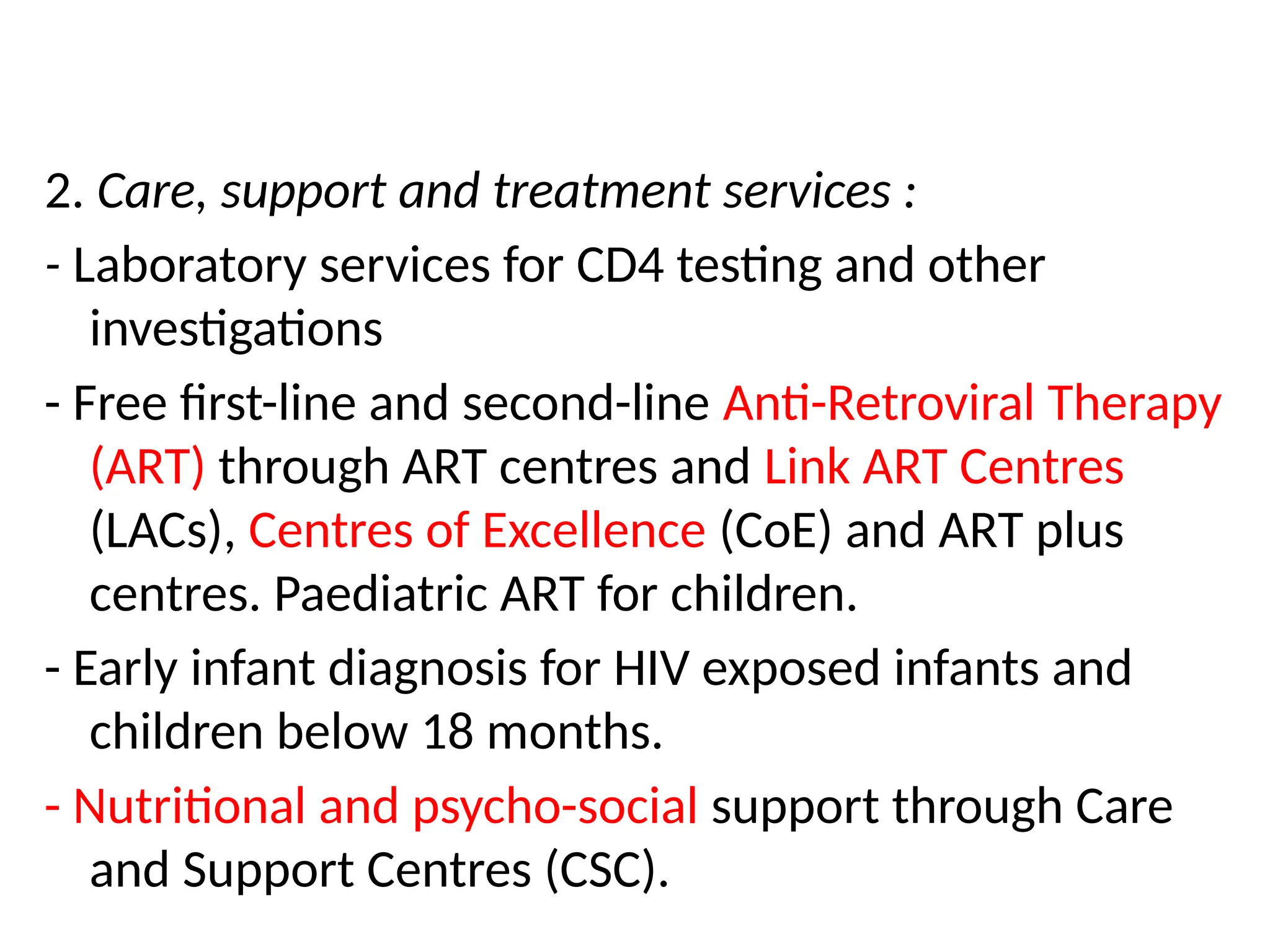 2. Care, support and treatment services :
- Laboratory services for CD4 testing and other
investigations
- Free first-line and second-line Anti-Retroviral Therapy
(ART) through ART centres and Link ART Centres
(LACs), Centres of Excellence (CoE) and ART plus
centres. Paediatric ART for children.
- Early infant diagnosis for HIV exposed infants and
children below 18 months.
- Nutritional and psycho-social support through Care
and Support Centres (CSC).
 