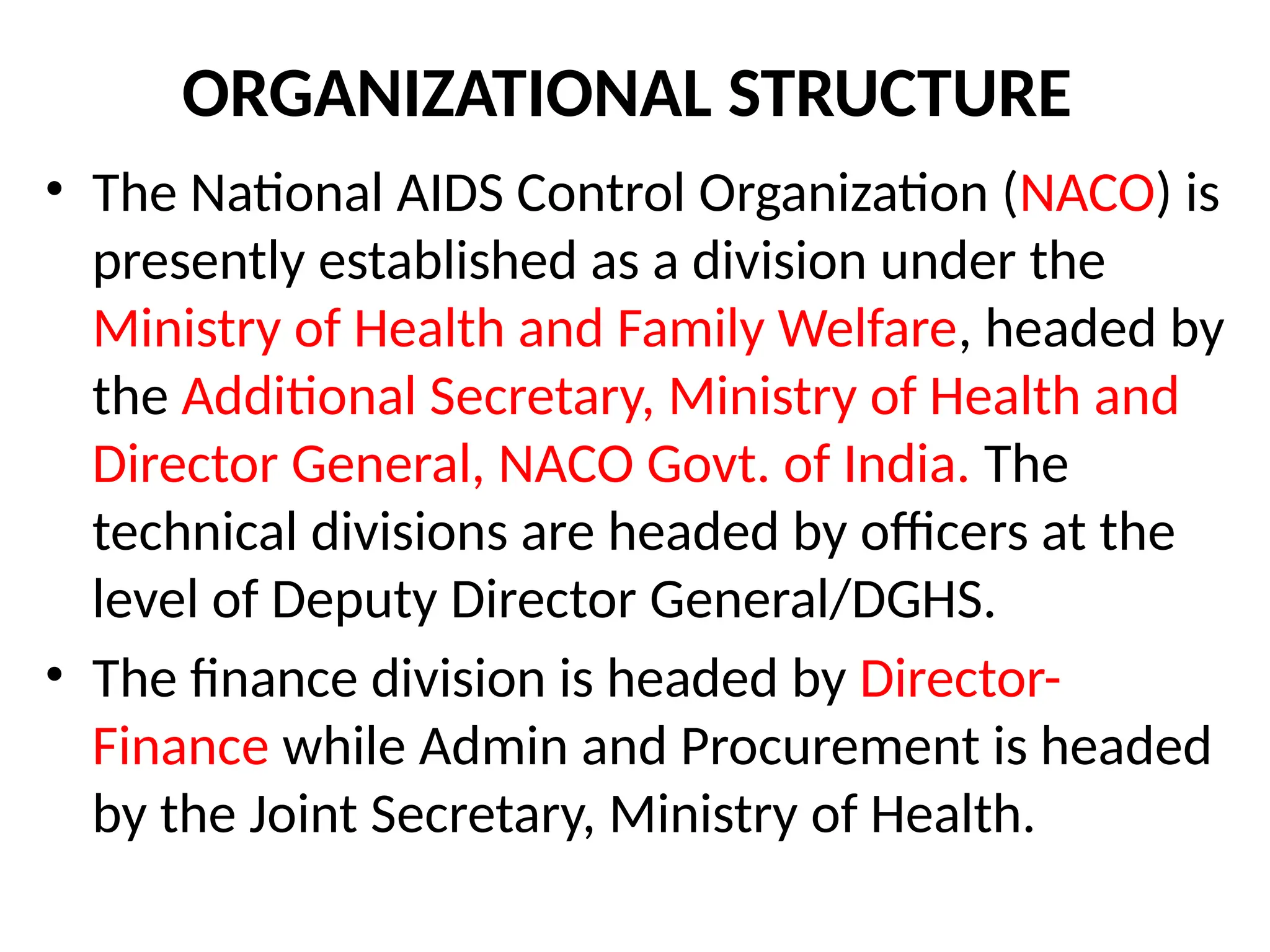 ORGANIZATIONAL STRUCTURE
• The National AIDS Control Organization (NACO) is
presently established as a division under the
Ministry of Health and Family Welfare, headed by
the Additional Secretary, Ministry of Health and
Director General, NACO Govt. of India. The
technical divisions are headed by officers at the
level of Deputy Director General/DGHS.
• The finance division is headed by Director-
Finance while Admin and Procurement is headed
by the Joint Secretary, Ministry of Health.
 