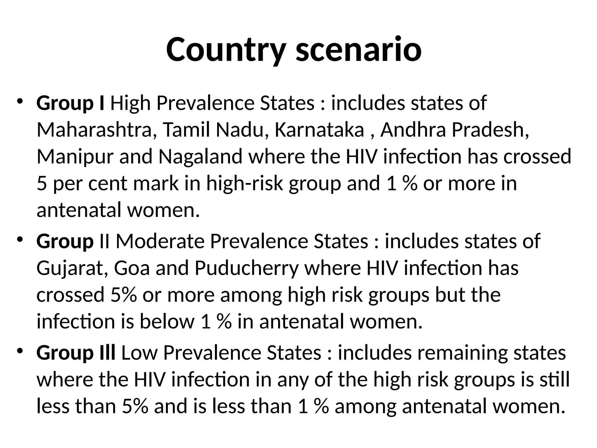 Country scenario
• Group I High Prevalence States : includes states of
Maharashtra, Tamil Nadu, Karnataka , Andhra Pradesh,
Manipur and Nagaland where the HIV infection has crossed
5 per cent mark in high-risk group and 1 % or more in
antenatal women.
• Group II Moderate Prevalence States : includes states of
Gujarat, Goa and Puducherry where HIV infection has
crossed 5% or more among high risk groups but the
infection is below 1 % in antenatal women.
• Group Ill Low Prevalence States : includes remaining states
where the HIV infection in any of the high risk groups is still
less than 5% and is less than 1 % among antenatal women.
 