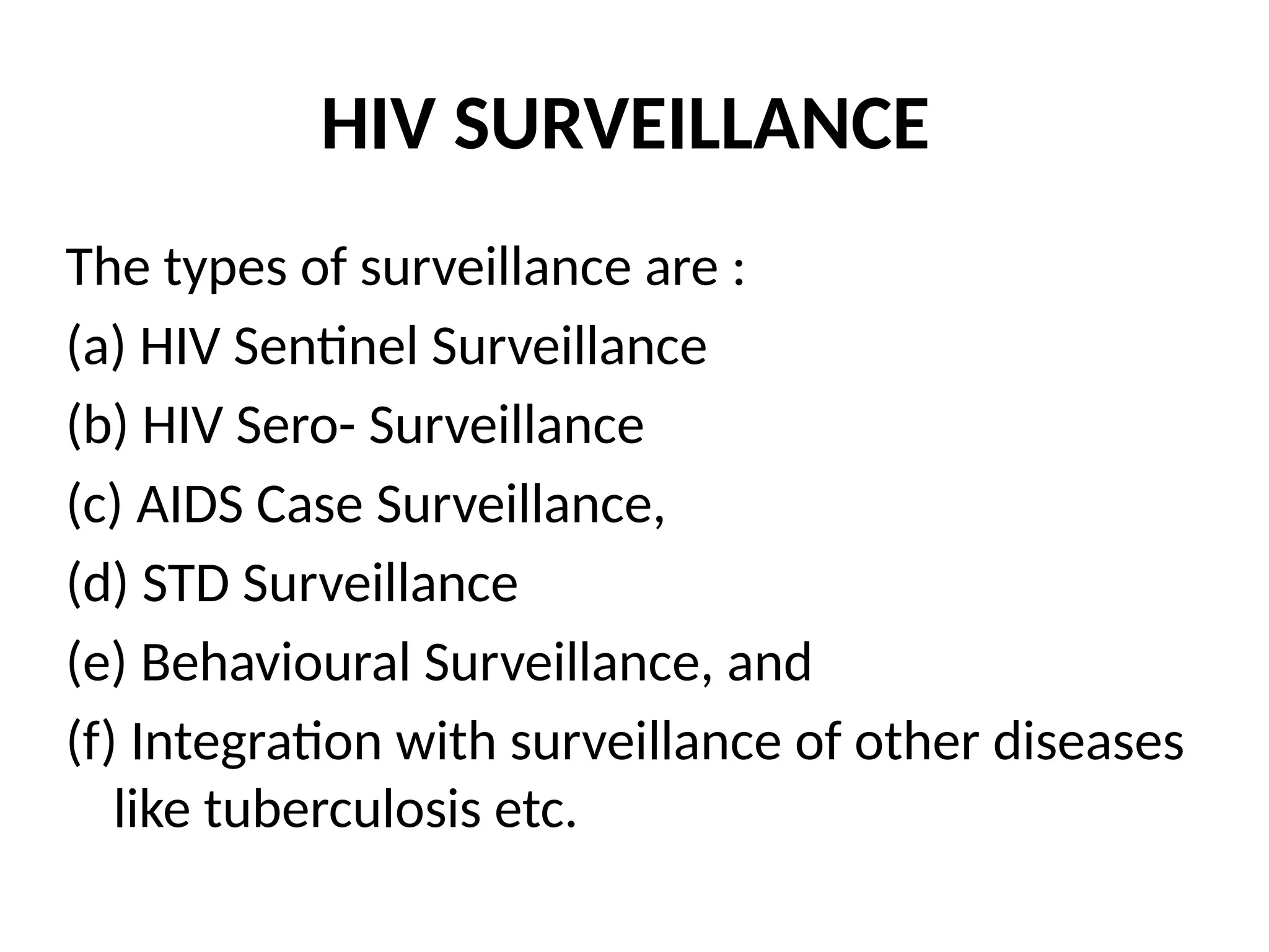 HIV SURVEILLANCE
The types of surveillance are :
(a) HIV Sentinel Surveillance
(b) HIV Sero- Surveillance
(c) AIDS Case Surveillance,
(d) STD Surveillance
(e) Behavioural Surveillance, and
(f) Integration with surveillance of other diseases
like tuberculosis etc.
 
