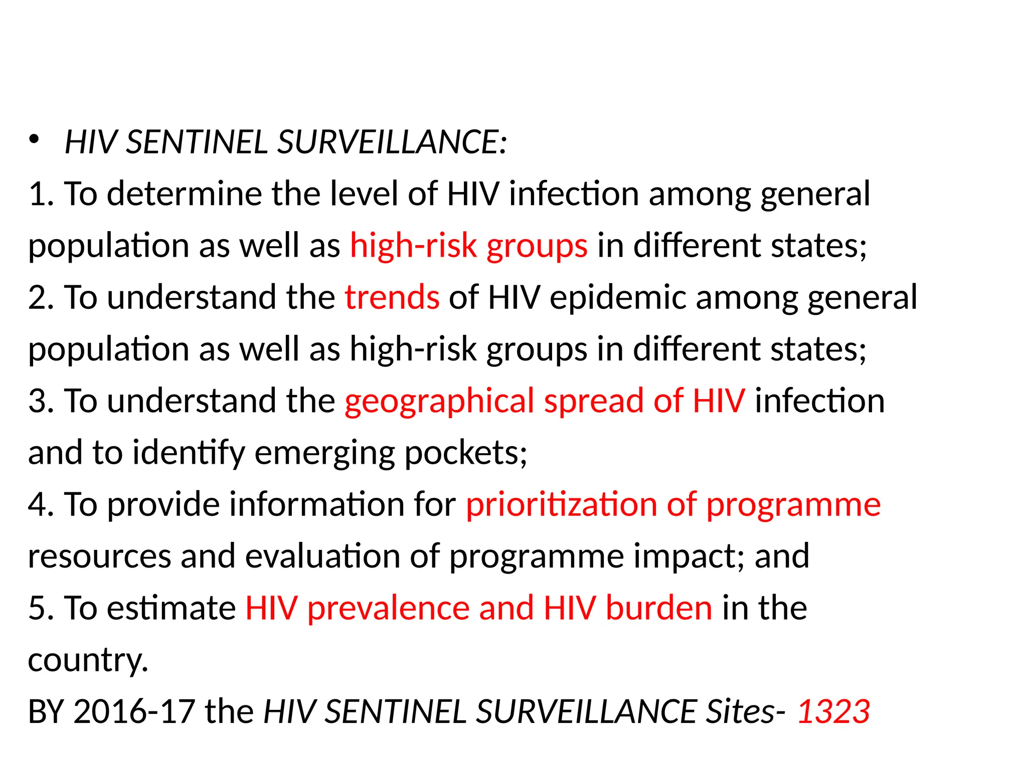 • HIV SENTINEL SURVEILLANCE:
1. To determine the level of HIV infection among general
population as well as high-risk groups in different states;
2. To understand the trends of HIV epidemic among general
population as well as high-risk groups in different states;
3. To understand the geographical spread of HIV infection
and to identify emerging pockets;
4. To provide information for prioritization of programme
resources and evaluation of programme impact; and
5. To estimate HIV prevalence and HIV burden in the
country.
BY 2016-17 the HIV SENTINEL SURVEILLANCE Sites- 1323
 