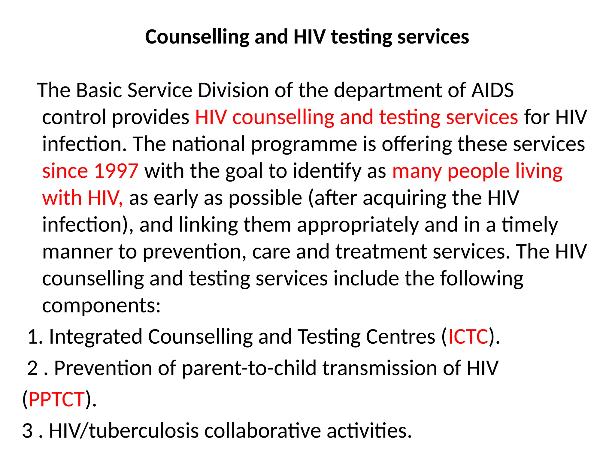 Counselling and HIV testing services
The Basic Service Division of the department of AIDS
control provides HIV counselling and testing services for HIV
infection. The national programme is offering these services
since 1997 with the goal to identify as many people living
with HIV, as early as possible (after acquiring the HIV
infection), and linking them appropriately and in a timely
manner to prevention, care and treatment services. The HIV
counselling and testing services include the following
components:
1. Integrated Counselling and Testing Centres (ICTC).
2 . Prevention of parent-to-child transmission of HIV
(PPTCT).
3 . HIV/tuberculosis collaborative activities.
 