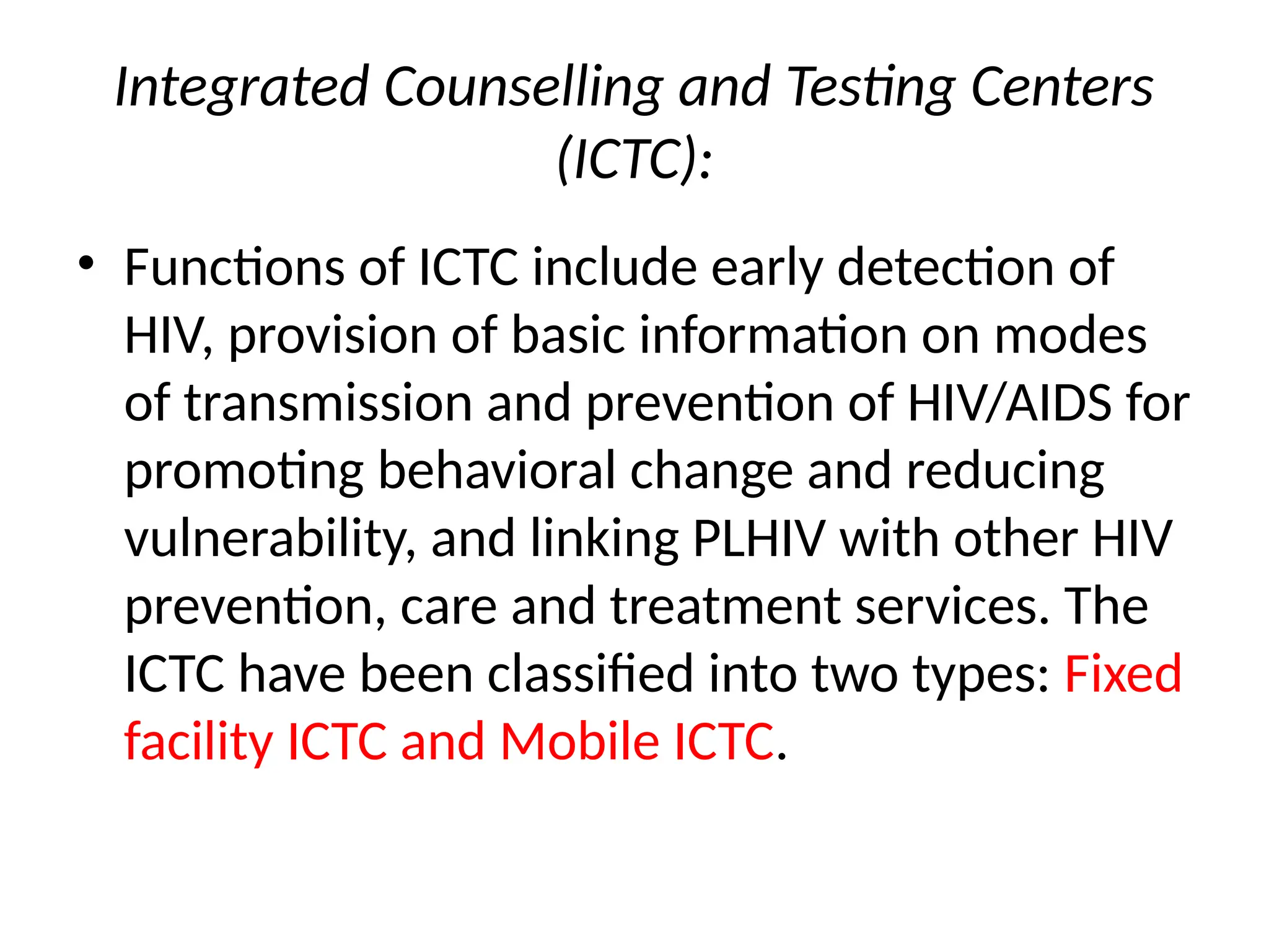 Integrated Counselling and Testing Centers
(ICTC):
• Functions of ICTC include early detection of
HIV, provision of basic information on modes
of transmission and prevention of HIV/AIDS for
promoting behavioral change and reducing
vulnerability, and linking PLHIV with other HIV
prevention, care and treatment services. The
ICTC have been classified into two types: Fixed
facility ICTC and Mobile ICTC.
 