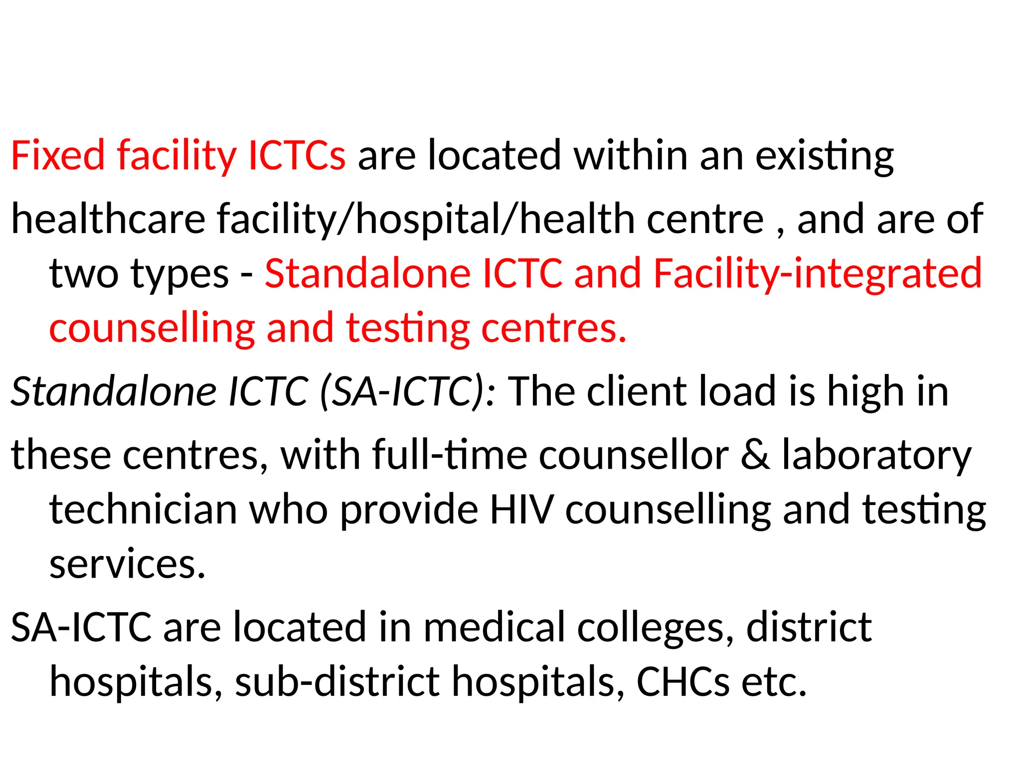 Fixed facility ICTCs are located within an existing
healthcare facility/hospital/health centre , and are of
two types - Standalone ICTC and Facility-integrated
counselling and testing centres.
Standalone ICTC (SA-ICTC): The client load is high in
these centres, with full-time counsellor & laboratory
technician who provide HIV counselling and testing
services.
SA-ICTC are located in medical colleges, district
hospitals, sub-district hospitals, CHCs etc.
 