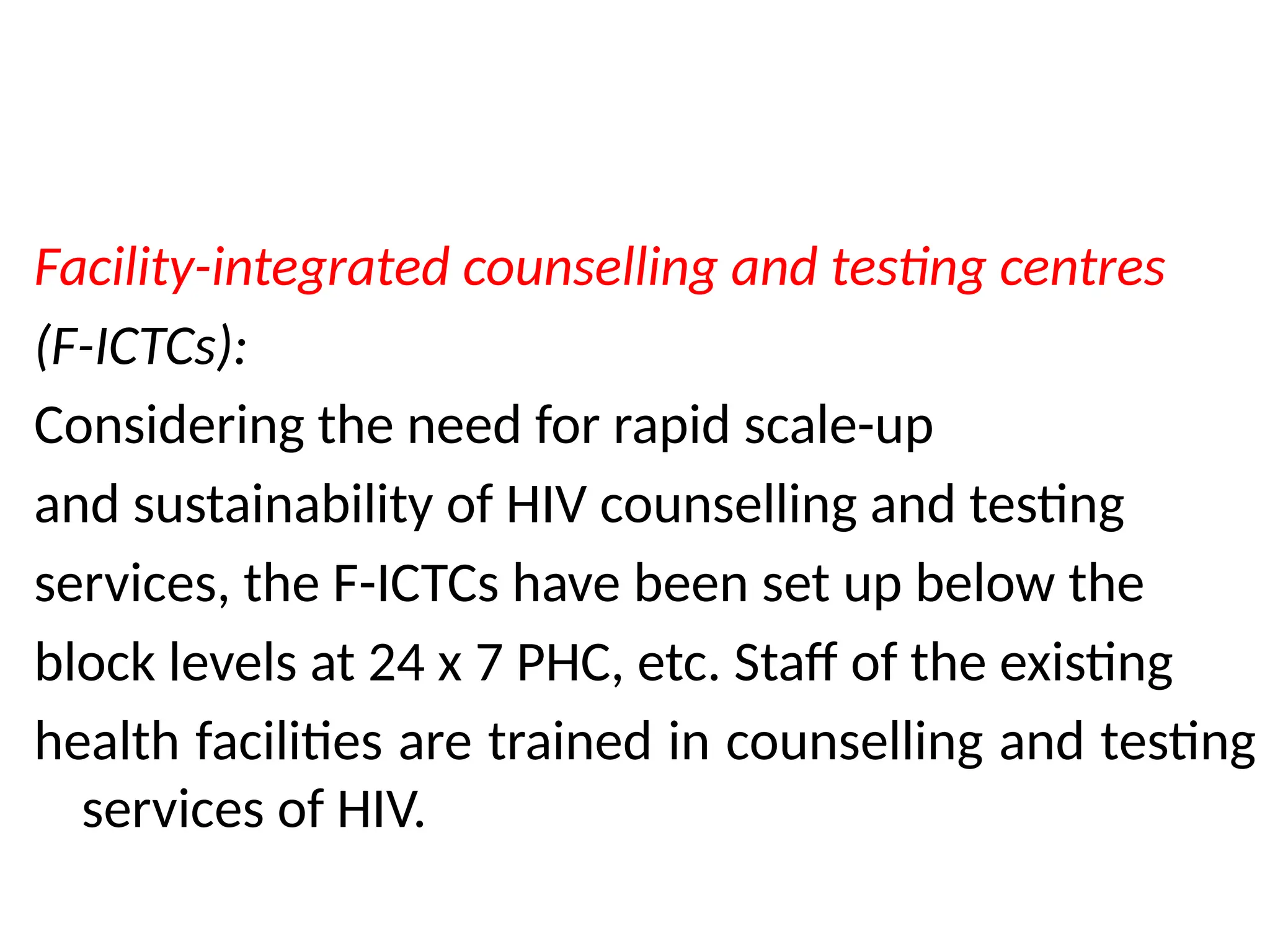 Facility-integrated counselling and testing centres
(F-ICTCs):
Considering the need for rapid scale-up
and sustainability of HIV counselling and testing
services, the F-ICTCs have been set up below the
block levels at 24 x 7 PHC, etc. Staff of the existing
health facilities are trained in counselling and testing
services of HIV.
 