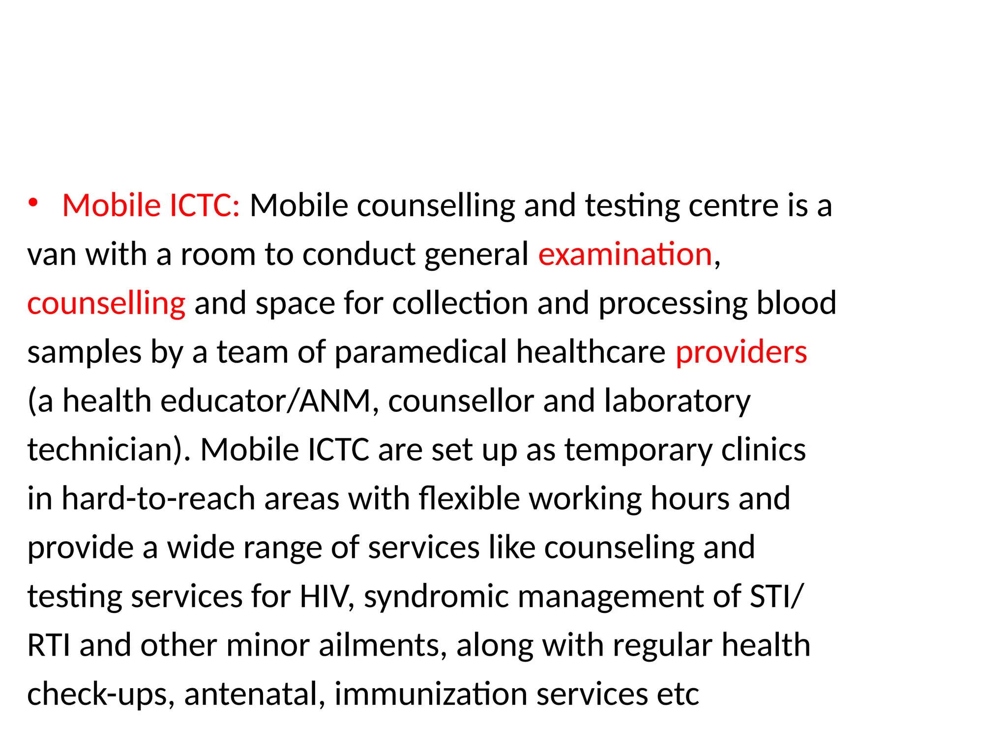 • Mobile ICTC: Mobile counselling and testing centre is a
van with a room to conduct general examination,
counselling and space for collection and processing blood
samples by a team of paramedical healthcare providers
(a health educator/ANM, counsellor and laboratory
technician). Mobile ICTC are set up as temporary clinics
in hard-to-reach areas with flexible working hours and
provide a wide range of services like counseling and
testing services for HIV, syndromic management of STI/
RTI and other minor ailments, along with regular health
check-ups, antenatal, immunization services etc
 