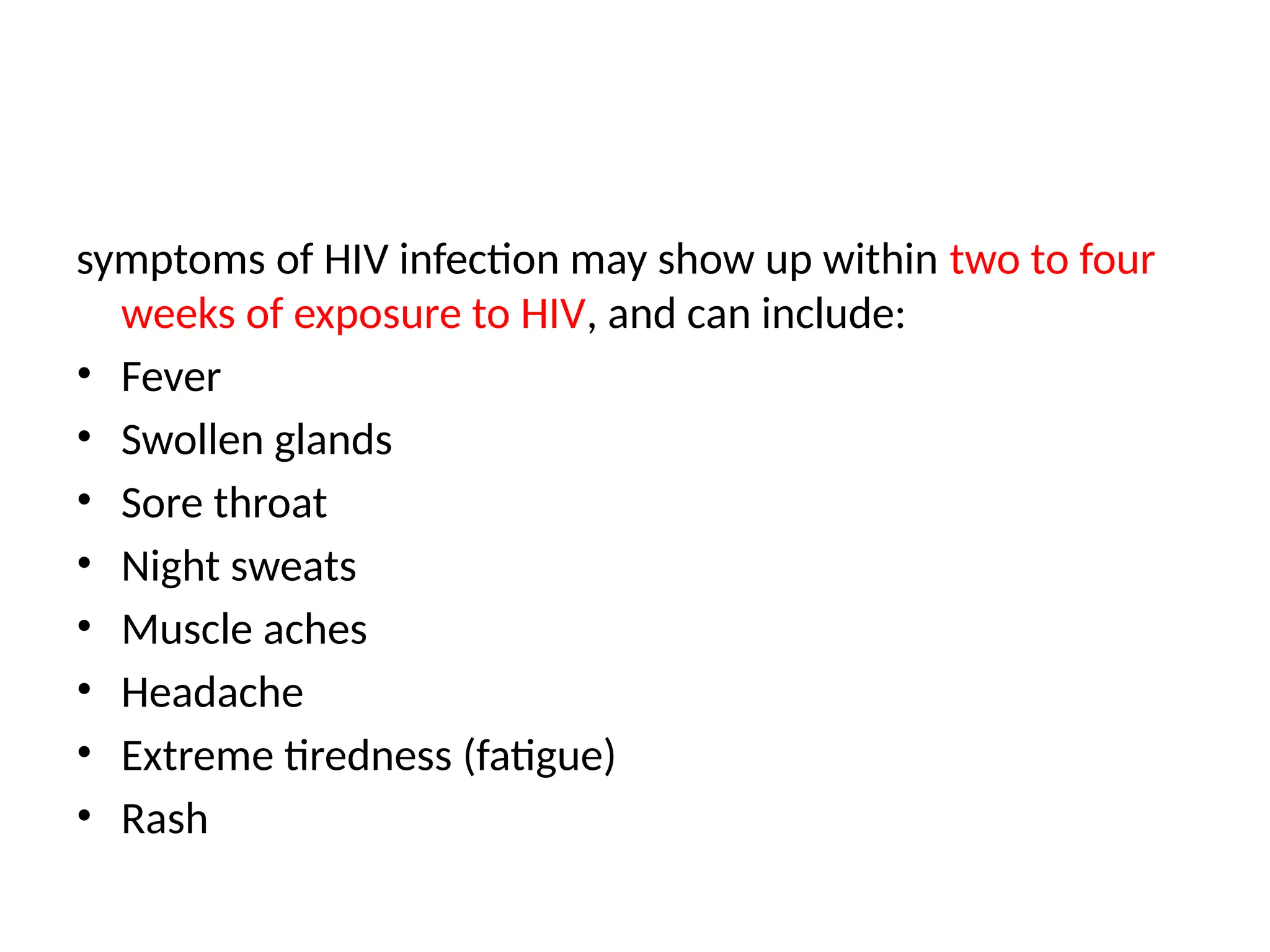 symptoms of HIV infection may show up within two to four
weeks of exposure to HIV, and can include:
• Fever
• Swollen glands
• Sore throat
• Night sweats
• Muscle aches
• Headache
• Extreme tiredness (fatigue)
• Rash
 