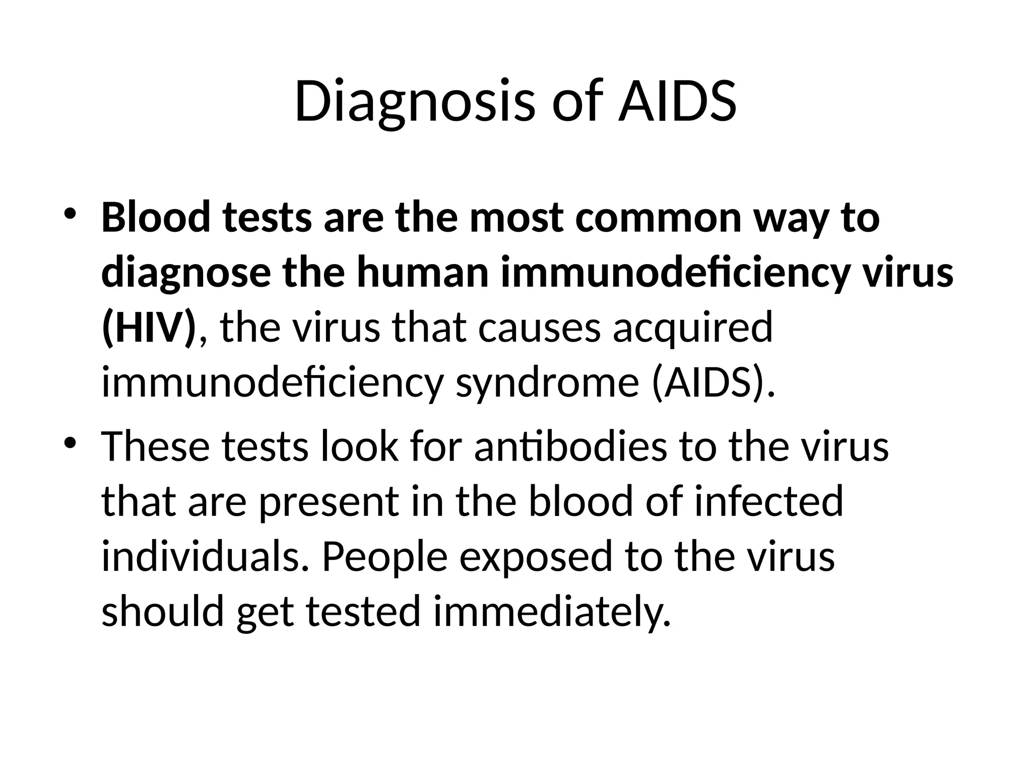 Diagnosis of AIDS
• Blood tests are the most common way to
diagnose the human immunodeficiency virus
(HIV), the virus that causes acquired
immunodeficiency syndrome (AIDS).
• These tests look for antibodies to the virus
that are present in the blood of infected
individuals. People exposed to the virus
should get tested immediately.
 